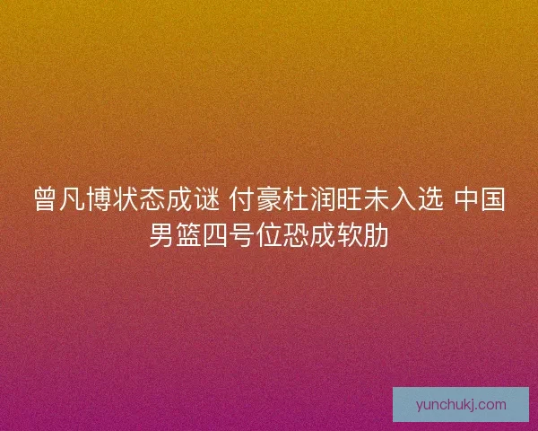 曾凡博状态成谜 付豪杜润旺未入选 中国男篮四号位恐成软肋