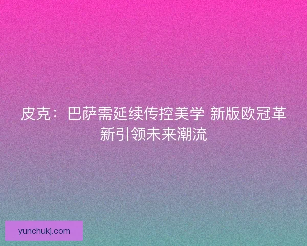 皮克：巴萨需延续传控美学 新版欧冠革新引领未来潮流