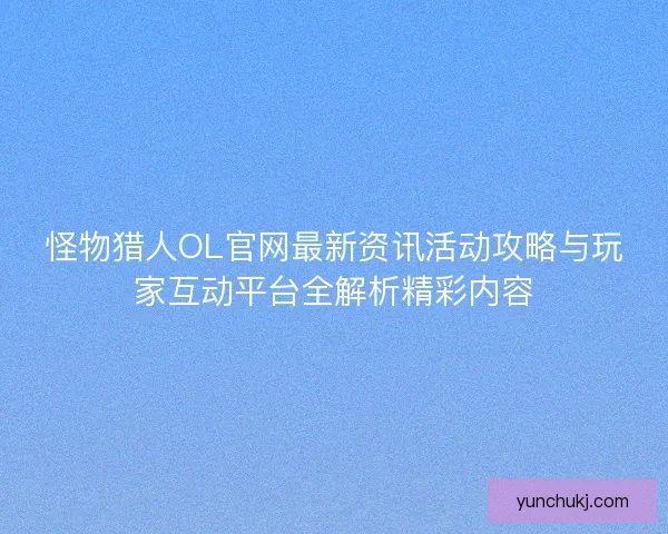 怪物猎人OL官网最新资讯活动攻略与玩家互动平台全解析精彩内容