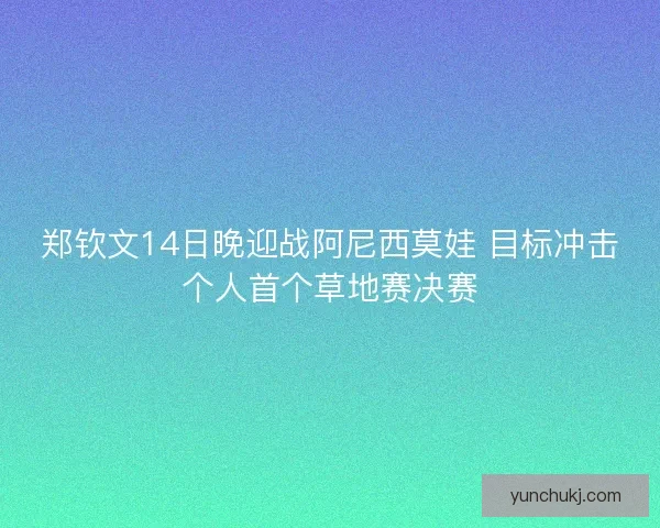 郑钦文14日晚迎战阿尼西莫娃 目标冲击个人首个草地赛决赛