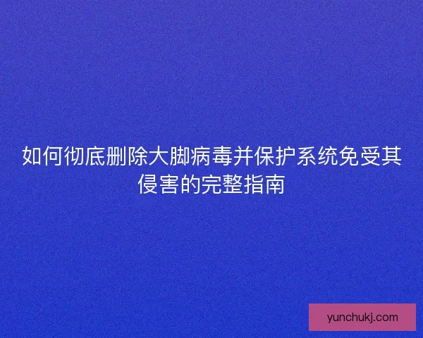 如何彻底删除大脚病毒并保护系统免受其侵害的完整指南