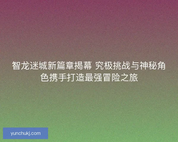 智龙迷城新篇章揭幕 究极挑战与神秘角色携手打造最强冒险之旅