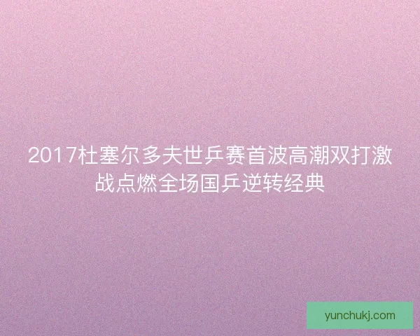 2017杜塞尔多夫世乒赛首波高潮双打激战点燃全场国乒逆转经典