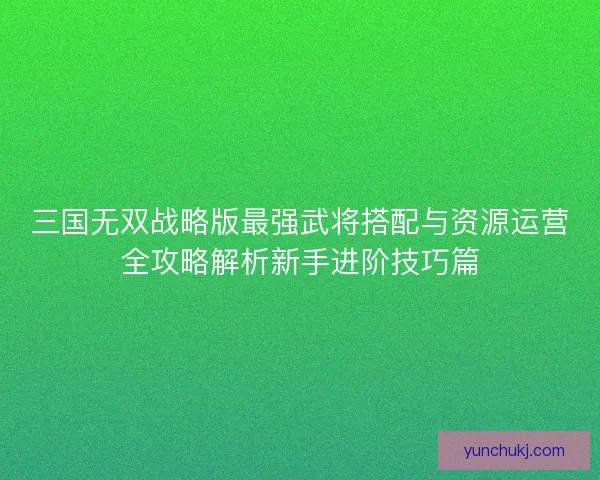 三国无双战略版最强武将搭配与资源运营全攻略解析新手进阶技巧篇