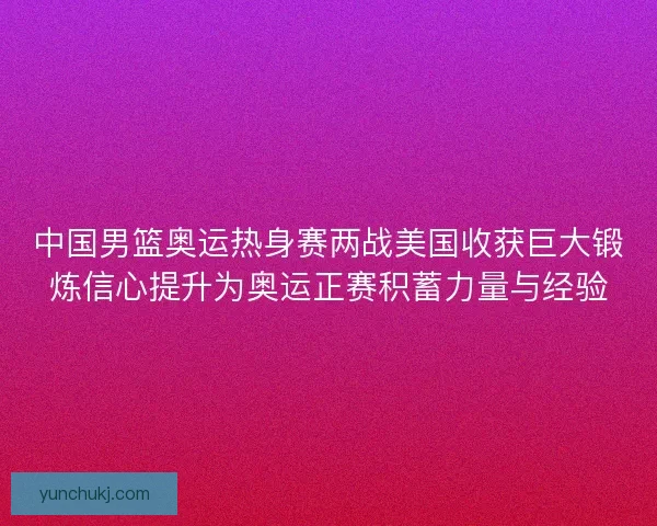 中国男篮奥运热身赛两战美国收获巨大锻炼信心提升为奥运正赛积蓄力量与经验