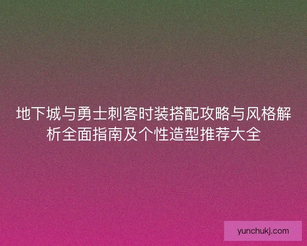 地下城与勇士刺客时装搭配攻略与风格解析全面指南及个性造型推荐大全