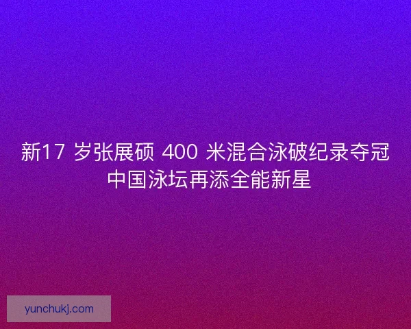 新17 岁张展硕 400 米混合泳破纪录夺冠 中国泳坛再添全能新星