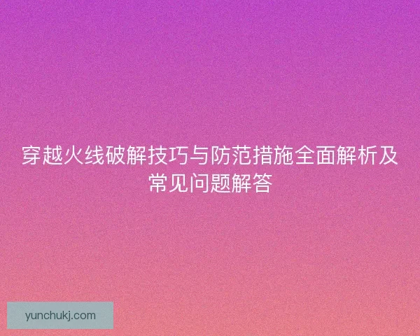 穿越火线破解技巧与防范措施全面解析及常见问题解答