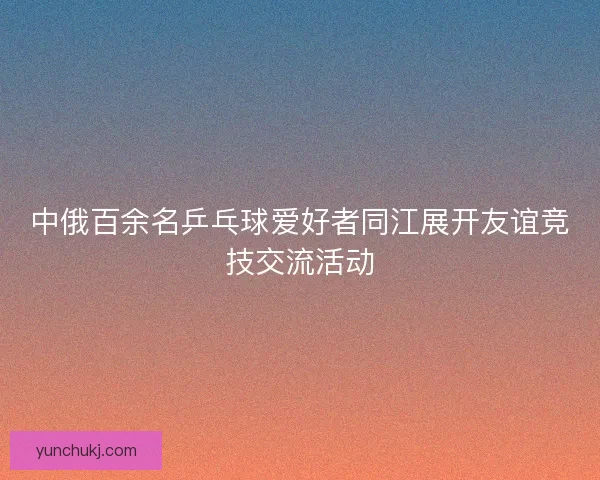 中俄百余名乒乓球爱好者同江展开友谊竞技交流活动