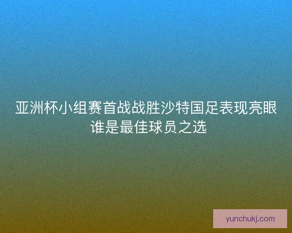 亚洲杯小组赛首战战胜沙特国足表现亮眼 谁是最佳球员之选
