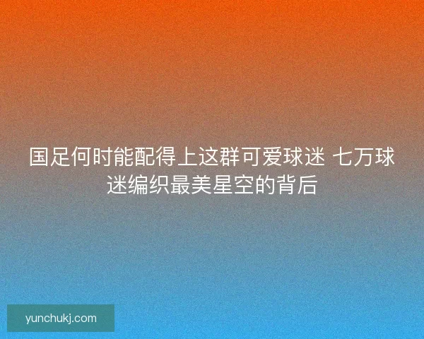 国足何时能配得上这群可爱球迷 七万球迷编织最美星空的背后