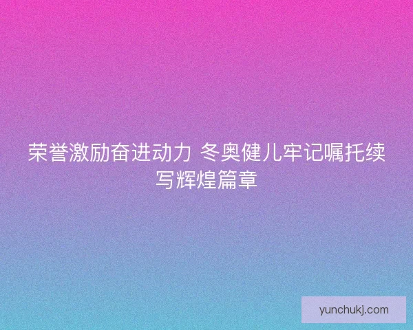 荣誉激励奋进动力 冬奥健儿牢记嘱托续写辉煌篇章