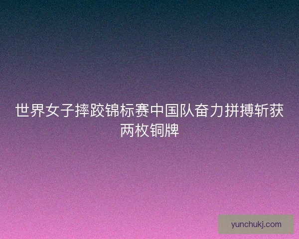 世界女子摔跤锦标赛中国队奋力拼搏斩获两枚铜牌