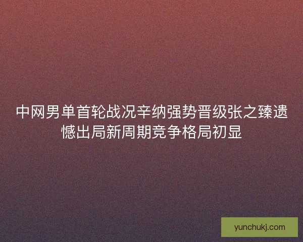中网男单首轮战况辛纳强势晋级张之臻遗憾出局新周期竞争格局初显