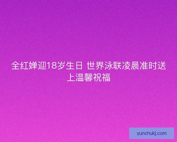 全红婵迎18岁生日 世界泳联凌晨准时送上温馨祝福