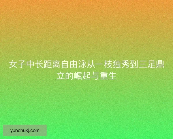 女子中长距离自由泳从一枝独秀到三足鼎立的崛起与重生