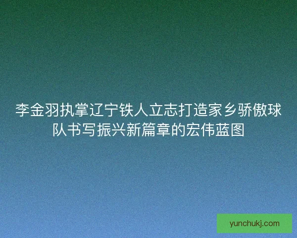 李金羽执掌辽宁铁人立志打造家乡骄傲球队书写振兴新篇章的宏伟蓝图