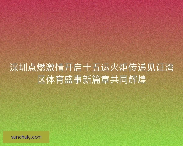 深圳点燃激情开启十五运火炬传递见证湾区体育盛事新篇章共同辉煌