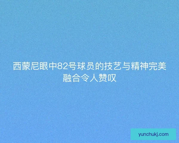 西蒙尼眼中82号球员的技艺与精神完美融合令人赞叹