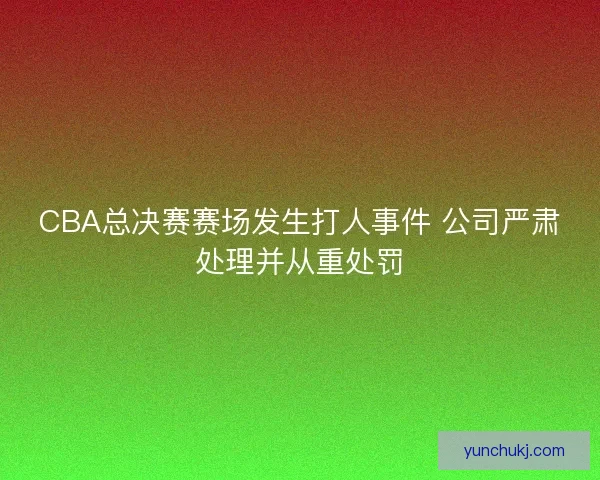 CBA总决赛赛场发生打人事件 公司严肃处理并从重处罚 CBA总决赛赛场发生打人事件 公司严肃处理并从重处罚