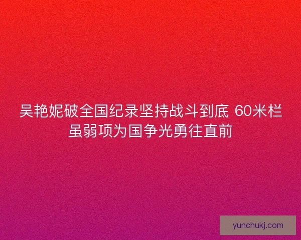吴艳妮破全国纪录坚持战斗到底 60米栏虽弱项为国争光勇往直前