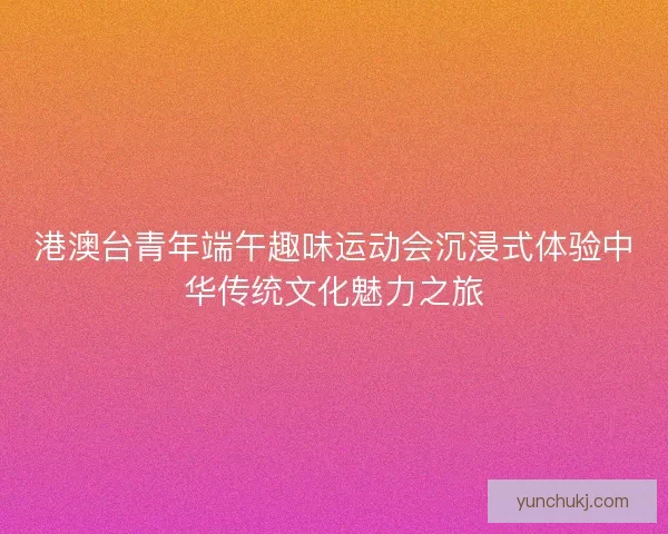 港澳台青年端午趣味运动会沉浸式体验中华传统文化魅力之旅