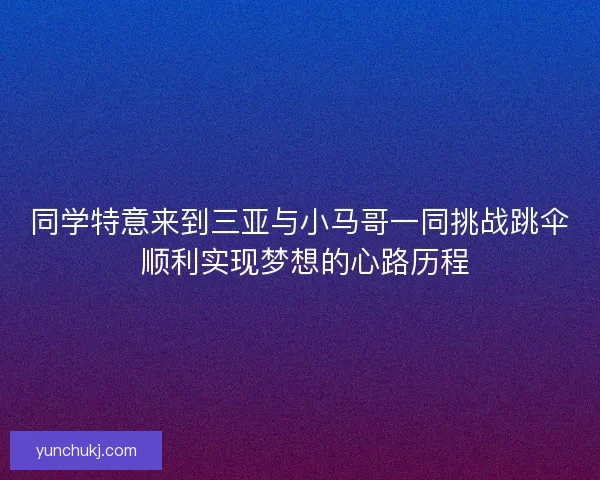 同学特意来到三亚与小马哥一同挑战跳伞 顺利实现梦想的心路历程 同学特意来到三亚与小马哥一同挑战跳伞 顺利实现梦想的心路历程
