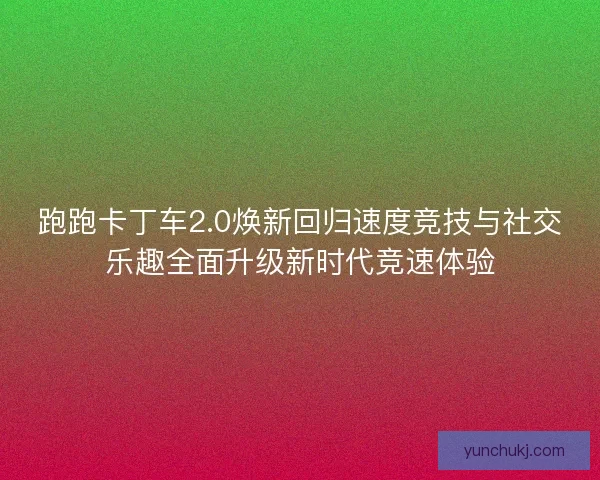 跑跑卡丁车2.0焕新回归速度竞技与社交乐趣全面升级新时代竞速体验