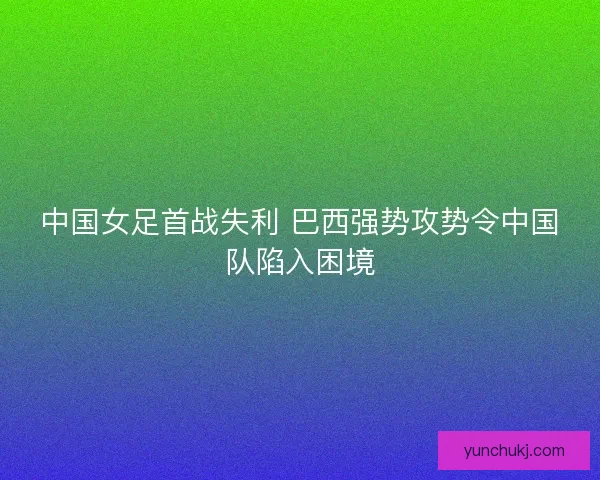 中国女足首战失利 巴西强势攻势令中国队陷入困境 中国女足首战失利 巴西强势攻势令中国队陷入困境