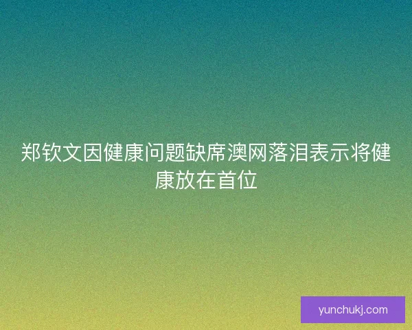 郑钦文因健康问题缺席澳网落泪表示将健康放在首位 郑钦文因健康问题缺席澳网落泪表示将健康放在首位