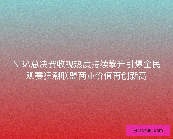 NBA总决赛收视热度持续攀升引爆全民观赛狂潮联盟商业价值再创新高
