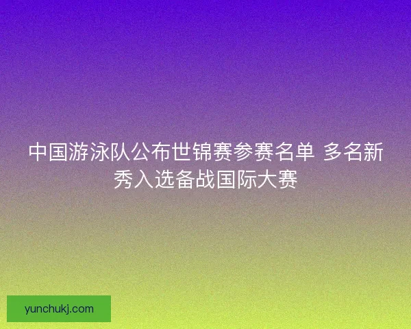 中国游泳队公布世锦赛参赛名单 多名新秀入选备战国际大赛 中国游泳队公布世锦赛参赛名单 多名新秀入选备战国际大赛