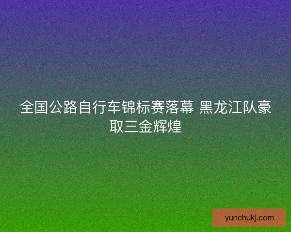 全国公路自行车锦标赛落幕 黑龙江队豪取三金辉煌 全国公路自行车锦标赛落幕 黑龙江队豪取三金辉煌