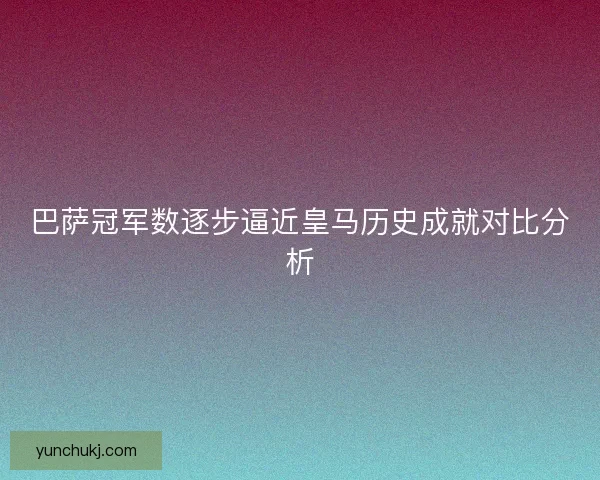 巴萨冠军数逐步逼近皇马历史成就对比分析 巴萨冠军数逐步逼近皇马历史成就对比分析