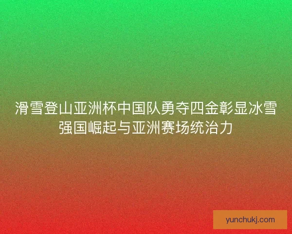 滑雪登山亚洲杯中国队勇夺四金彰显冰雪强国崛起与亚洲赛场统治力