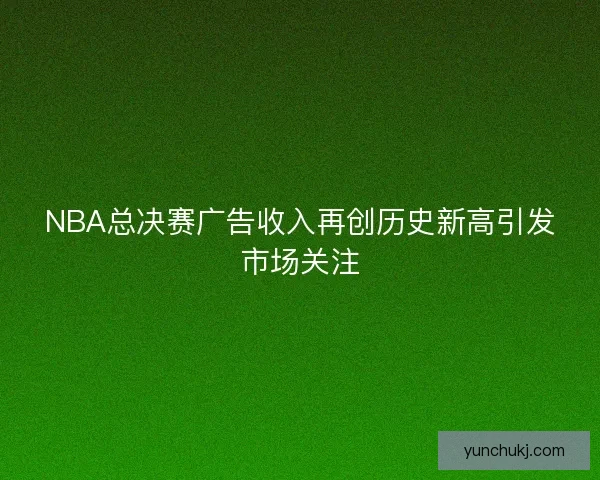 NBA总决赛广告收入再创历史新高引发市场关注