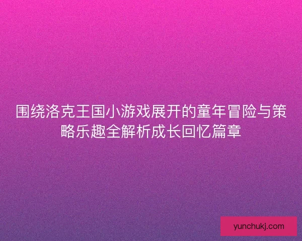 围绕洛克王国小游戏展开的童年冒险与策略乐趣全解析成长回忆篇章