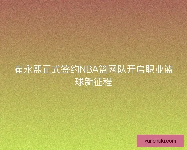 崔永熙正式签约NBA篮网队开启职业篮球新征程