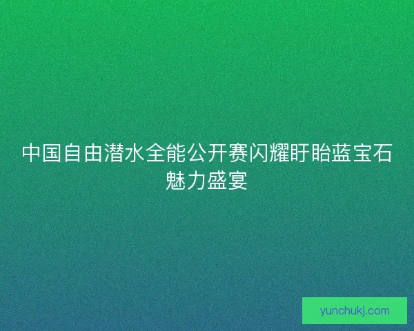 中国自由潜水全能公开赛闪耀盱眙蓝宝石魅力盛宴