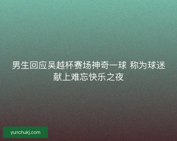 男生回应吴越杯赛场神奇一球 称为球迷献上难忘快乐之夜 男生回应吴越杯赛场神奇一球 称为球迷献上难忘快乐之夜