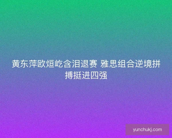 黄东萍欧烜屹含泪退赛 雅思组合逆境拼搏挺进四强 黄东萍欧烜屹含泪退赛 雅思组合逆境拼搏挺进四强