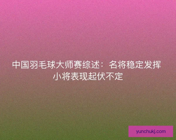 中国羽毛球大师赛综述:名将稳定发挥 小将表现起伏不定 中国羽毛球大师赛综述:名将稳定发挥 小将表现起伏不定